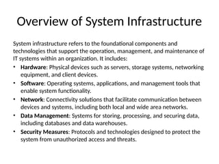 Overview of System Infrastructure
System infrastructure refers to the foundational components and
technologies that support the operation, management, and maintenance of
IT systems within an organization. It includes:
• Hardware: Physical devices such as servers, storage systems, networking
equipment, and client devices.
• Software: Operating systems, applications, and management tools that
enable system functionality.
• Network: Connectivity solutions that facilitate communication between
devices and systems, including both local and wide area networks.
• Data Management: Systems for storing, processing, and securing data,
including databases and data warehouses.
• Security Measures: Protocols and technologies designed to protect the
system from unauthorized access and threats.
 
