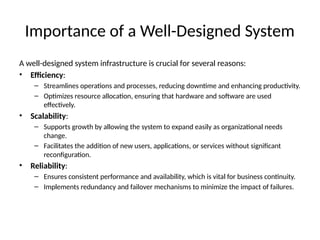 Importance of a Well-Designed System
A well-designed system infrastructure is crucial for several reasons:
• Efficiency:
– Streamlines operations and processes, reducing downtime and enhancing productivity.
– Optimizes resource allocation, ensuring that hardware and software are used
effectively.
• Scalability:
– Supports growth by allowing the system to expand easily as organizational needs
change.
– Facilitates the addition of new users, applications, or services without significant
reconfiguration.
• Reliability:
– Ensures consistent performance and availability, which is vital for business continuity.
– Implements redundancy and failover mechanisms to minimize the impact of failures.
 