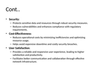 Cont..
• Security:
– Protects sensitive data and resources through robust security measures.
– Reduces vulnerabilities and enhances compliance with regulatory
requirements.
• Cost-Effectiveness:
– Reduces operational costs by minimizing inefficiencies and optimizing
resource usage.
– Helps avoid expensive downtime and costly security breaches.
• User Satisfaction:
– Provides a reliable and responsive user experience, leading to higher
satisfaction and productivity.
– Facilitates better communication and collaboration through effective
network infrastructure.
 