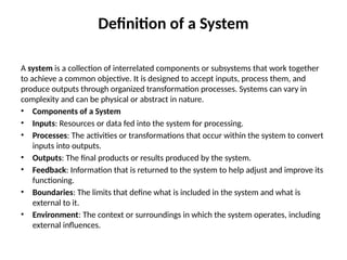 Definition of a System
A system is a collection of interrelated components or subsystems that work together
to achieve a common objective. It is designed to accept inputs, process them, and
produce outputs through organized transformation processes. Systems can vary in
complexity and can be physical or abstract in nature.
• Components of a System
• Inputs: Resources or data fed into the system for processing.
• Processes: The activities or transformations that occur within the system to convert
inputs into outputs.
• Outputs: The final products or results produced by the system.
• Feedback: Information that is returned to the system to help adjust and improve its
functioning.
• Boundaries: The limits that define what is included in the system and what is
external to it.
• Environment: The context or surroundings in which the system operates, including
external influences.
 