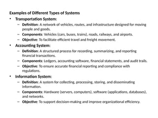 Examples of Different Types of Systems
• Transportation System:
– Definition: A network of vehicles, routes, and infrastructure designed for moving
people and goods.
– Components: Vehicles (cars, buses, trains), roads, railways, and airports.
– Objective: To facilitate efficient travel and freight movement.
• Accounting System:
– Definition: A structured process for recording, summarizing, and reporting
financial transactions.
– Components: Ledgers, accounting software, financial statements, and audit trails.
– Objective: To ensure accurate financial reporting and compliance with
regulations.
• Information System:
– Definition: A system for collecting, processing, storing, and disseminating
information.
– Components: Hardware (servers, computers), software (applications, databases),
and networks.
– Objective: To support decision-making and improve organizational efficiency.
 