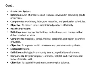 Cont…
• Production System:
• Definition: A set of processes and resources involved in producing goods
or services.
• Components: Machinery, labor, raw materials, and production schedules.
• Objective: To convert inputs into finished products efficiently.
• Healthcare System:
• Definition: A network of institutions, professionals, and resources that
deliver medical services.
• Components: Hospitals, clinics, medical personnel, and health insurance
providers.
• Objective: To improve health outcomes and provide care to patients.
• Ecological System:
• Definition: A biological community interacting with its environment.
• Components: Organisms (plants, animals), habitat, and environmental
factors (climate, soil).
• Objective: To sustain life and maintain ecological balance.
 