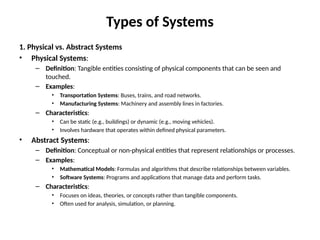 Types of Systems
1. Physical vs. Abstract Systems
• Physical Systems:
– Definition: Tangible entities consisting of physical components that can be seen and
touched.
– Examples:
• Transportation Systems: Buses, trains, and road networks.
• Manufacturing Systems: Machinery and assembly lines in factories.
– Characteristics:
• Can be static (e.g., buildings) or dynamic (e.g., moving vehicles).
• Involves hardware that operates within defined physical parameters.
• Abstract Systems:
– Definition: Conceptual or non-physical entities that represent relationships or processes.
– Examples:
• Mathematical Models: Formulas and algorithms that describe relationships between variables.
• Software Systems: Programs and applications that manage data and perform tasks.
– Characteristics:
• Focuses on ideas, theories, or concepts rather than tangible components.
• Often used for analysis, simulation, or planning.
 