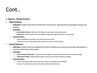 Cont..
2. Open vs. Closed Systems
• Open Systems:
– Definition: Systems that interact with their environment, allowing for the exchange of inputs and
outputs.
– Examples:
• Information Systems: Software that adapts to user needs and external data.
• Ecosystems: Natural systems that exchange energy and matter with their surroundings.
– Characteristics:
• Highly adaptable to changes in the external environment.
• Continuous flow of information and resources in and out of the system.
• Closed Systems:
– Definition: Systems that are isolated from external influences and do not exchange information or
resources with their environment.
– Examples:
• Some Industrial Processes: Production lines designed to operate independently of outside changes.
• Theoretical Models: Mathematical systems that do not consider external variables.
– Characteristics:
• Limited interaction with the environment; often more stable but less flexible.
• Focuses on internal processes and outputs without external input.
 