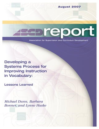 August 2007

Association for Supervision and Curriculum Development

Developing a
Systems Process for
Improving Instruction
in Vocabulary:
Lessons Learned

Michael Dunn, Barbara
Bonner, and Lynne Huske

 