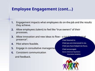 Employee Engagement (cont…)
1.
1. Engagement impacts what employees do on-the-job and the results
Engagement impacts what employees do on-the-job and the results
they achieve.
they achieve.
2.
2. Allow employees (talent) to feel like “true owners” of their
Allow employees (talent) to feel like “true owners” of their
processes.
processes.
3.
3. Allow innovation and new ideas to flow – a total “psychological
Allow innovation and new ideas to flow – a total “psychological
presence”.
presence”.
4.
4. Pilot where feasible.
Pilot where feasible.
5.
5. Engage in consultative management.
Engage in consultative management.
6.
6. Consistent communication
Consistent communication
and feedback.
and feedback.
I feel listened to.
I feel listened to.
I feel you are interested in me.
I feel you are interested in me.
I feel you have helped me focus.
I feel you have helped me focus.
I feel encouraged
I feel encouraged.
.
Source: American Psychiatric
Source: American Psychiatric
Association Guideline
Association Guideline
 