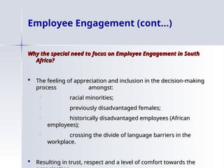 Why the special need to focus on Employee Engagement in South
Why the special need to focus on Employee Engagement in South
Africa?
Africa?
 The feeling of appreciation and inclusion in the decision-making
The feeling of appreciation and inclusion in the decision-making
process amongst:
process amongst:

racial minorities;
racial minorities;

previously disadvantaged females;
previously disadvantaged females;

historically disadvantaged employees (African
historically disadvantaged employees (African
employees);
employees);

crossing the divide of language barriers in the
crossing the divide of language barriers in the
workplace.
workplace.
 Resulting in trust, respect and a level of comfort towards the
Resulting in trust, respect and a level of comfort towards the
Employee Engagement (cont…)
 