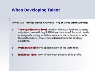 When Developing Talent
Conduct a Training Needs Analysis (TNA) at three distinct levels:
Conduct a Training Needs Analysis (TNA) at three distinct levels:
1.
1. The organisational level
The organisational level: consider the organisation’s strategic
: consider the organisation’s strategic
objectives. How will they fulfill these objectives? Ascertain levels
objectives. How will they fulfill these objectives? Ascertain levels
or range of existing individual competencies – compared with
or range of existing individual competencies – compared with
the performance requirements derived from the strategic
the performance requirements derived from the strategic
objectives.
objectives.
2.
2. Work role level
Work role level: some specialisation of the work roles.
: some specialisation of the work roles.
3.
3. Individual level
Individual level: according to each person’s skills profile.
: according to each person’s skills profile.
 