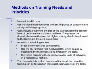 Methods on Training Needs and
Priorities
 Isolate into skill base;
Isolate into skill base;
 Use individual questionnaires with small groups or questionnaire
Use individual questionnaires with small groups or questionnaire
surveys with larger groups;
surveys with larger groups;
 Gap analysis: determine the size of the gap between the desired
Gap analysis: determine the size of the gap between the desired
level of performance and the actual level. The greater the
level of performance and the actual level. The greater the
disparity between the two, the higher priority should be allocated
disparity between the two, the higher priority should be allocated
to the training in the area in question.
to the training in the area in question.
 Ascertain the training content:
Ascertain the training content:

Break the content into components;
Break the content into components;

Use the Hierarchical Task Analysis (HTA) which begins by
Use the Hierarchical Task Analysis (HTA) which begins by
describing the main operations involved in the tasks;
describing the main operations involved in the tasks;

It involves dissecting the task into smaller units of behaviour
It involves dissecting the task into smaller units of behaviour
in a hierarchical fashion.
in a hierarchical fashion.
 The more a task is broken down into fine detail the more the
The more a task is broken down into fine detail the more the
training can be focused on those particular aspects of the tasks.
training can be focused on those particular aspects of the tasks.
 