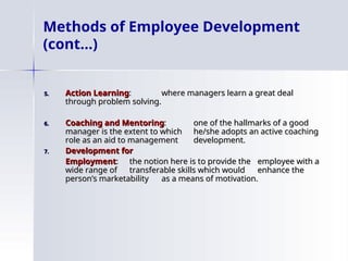 5.
5. Action Learning
Action Learning:
: where managers learn a great deal
where managers learn a great deal
through problem solving.
through problem solving.
6.
6. Coaching and Mentoring
Coaching and Mentoring:
: one of the hallmarks of a good
one of the hallmarks of a good
manager is the extent to which
manager is the extent to which he/she adopts an active coaching
he/she adopts an active coaching
role as an aid to management
role as an aid to management development.
development.
7.
7. Development for
Development for
Employment
Employment:
: the notion here is to provide the
the notion here is to provide the employee with a
employee with a
wide range of
wide range of transferable skills which would
transferable skills which would enhance the
enhance the
person’s marketability
person’s marketability as a means of motivation.
as a means of motivation.
Methods of Employee Development
(cont…)
 