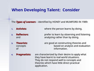 When Developing Talent: Consider
The
The Types of Learners
Types of Learners – identified by HONEY and MUMFORD IN 1989:
– identified by HONEY and MUMFORD IN 1989:
1.
1. Activists
Activists:
: where the person learns by doing.
where the person learns by doing.
2.
2. Reflectors
Reflectors:
: prefer to learn by observing and listening
prefer to learn by observing and listening
and
and analyzing rather than by doing.
analyzing rather than by doing.
3.
3. Theorists
Theorists:
: are good at constructing theories and
are good at constructing theories and
concepts
concepts based on analysis and evaluation
based on analysis and evaluation
of
of information.
information.
4.
4. Pragmatists
Pragmatists:
: are characterized by their desire to apply what
are characterized by their desire to apply what
they have learnt to real world situations.
they have learnt to real world situations.
They do not respond well to concepts and
They do not respond well to concepts and
theories which have little direct practical
theories which have little direct practical
application.
application.
 