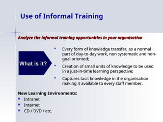 Use of Informal Training
Analyze the informal training opportunities in your organisation
Analyze the informal training opportunities in your organisation
New Learning Environments:
New Learning Environments:
 Intranet
Intranet
 Internet
Internet
 CD / DVD / etc.
CD / DVD / etc.
What is it?
What is it?
 Every form of knowledge transfer, as a normal
Every form of knowledge transfer, as a normal
part of day-to-day work, non systematic and non-
part of day-to-day work, non systematic and non-
goal oriented;
goal oriented;
 Creation of small units of knowledge to be used
Creation of small units of knowledge to be used
in a just-in-time learning perspective;
in a just-in-time learning perspective;
 Captures tacit knowledge in the organisation
Captures tacit knowledge in the organisation
making it available to every staff member.
making it available to every staff member.
 