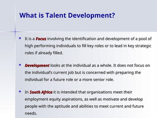 What is Talent Development?
 It is a
It is a Focus
Focus involving the identification and development of a pool of
involving the identification and development of a pool of
high performing individuals to fill key roles or to lead in key strategic
high performing individuals to fill key roles or to lead in key strategic
roles if already filled.
roles if already filled.
 Development
Development looks at the individual as a whole. It does not focus on
looks at the individual as a whole. It does not focus on
the individual’s current job but is concerned with preparing the
the individual’s current job but is concerned with preparing the
individual for a future role or a more senior role.
individual for a future role or a more senior role.
 In
In South Africa
South Africa it is intended that organisations meet their
it is intended that organisations meet their
employment equity aspirations, as well as motivate and develop
employment equity aspirations, as well as motivate and develop
people with the aptitude and abilities to meet current and future
people with the aptitude and abilities to meet current and future
needs.
needs.
 