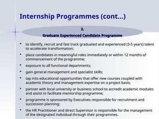  to identify, recruit and fast track graduated and experienced (3-5 years) talent
to identify, recruit and fast track graduated and experienced (3-5 years) talent
to accelerate transformation;
to accelerate transformation;
 place candidates in meaningful roles immediately or within 12 months of
place candidates in meaningful roles immediately or within 12 months of
commencement of the programme;
commencement of the programme;
 exposure to all functional departments;
exposure to all functional departments;
 gain general management and specialist skills;
gain general management and specialist skills;
 tap into educational opportunities that offer new courses coupled with
tap into educational opportunities that offer new courses coupled with
academic theory and management expertise on a project basis;
academic theory and management expertise on a project basis;
 partner with local university or business school to accredit academic modules
partner with local university or business school to accredit academic modules
and assist to facilitate mentorship programme;
and assist to facilitate mentorship programme;
 programme is sponsored by Executives responsible for recruitment and
programme is sponsored by Executives responsible for recruitment and
succession planning;
succession planning;
 the HR Practitioner and direct Supervisor is responsible for the management
the HR Practitioner and direct Supervisor is responsible for the management
of the designated individual through their programmes.
of the designated individual through their programmes.
Internship Programmes (cont…)
2.
2.
Graduate Experienced Candidate Programme
Graduate Experienced Candidate Programme
 