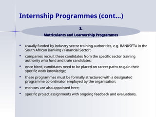  usually funded by industry sector training authorities, e.g. BANKSETA in the
usually funded by industry sector training authorities, e.g. BANKSETA in the
South African Banking / Financial Sector;
South African Banking / Financial Sector;
 companies recruit these candidates from the specific sector training
companies recruit these candidates from the specific sector training
authority who fund and train candidates;
authority who fund and train candidates;
 once hired, candidates need to be placed on career paths to gain their
once hired, candidates need to be placed on career paths to gain their
specific work knowledge;
specific work knowledge;
 these programmes must be formally structured with a designated
these programmes must be formally structured with a designated
programme co-ordinator employed by the organisation;
programme co-ordinator employed by the organisation;
 mentors are also appointed here;
mentors are also appointed here;
 specific project assignments with ongoing feedback and evaluations.
specific project assignments with ongoing feedback and evaluations.
Internship Programmes (cont…)
3.
3.
Matriculants and Learnership Programmes
Matriculants and Learnership Programmes
 