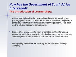How has the Government of South Africa
Intervened?
The Introduction of Learnerships:
 A Learnership is defined as a work-based route for learning and
A Learnership is defined as a work-based route for learning and
gaining qualifications. It includes both structured work experience
gaining qualifications. It includes both structured work experience
(practical) and structured institutional learning (theory). Has both
(practical) and structured institutional learning (theory). Has both
on-the-job and academic components.
on-the-job and academic components.
 It does offer a very specific work-orientated method for young
It does offer a very specific work-orientated method for young
people – especially from previously disadvantaged background – to
people – especially from previously disadvantaged background – to
acquire qualifications as well as preparation for the workplace.
acquire qualifications as well as preparation for the workplace.
 Managed by BANKSETA: i.e.
Managed by BANKSETA: i.e. Banking Sector Education Training
Banking Sector Education Training
Authority
Authority
 