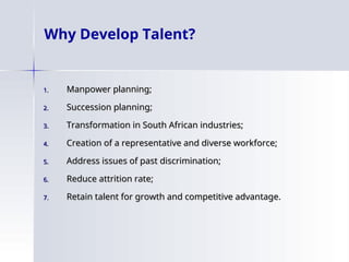 Why Develop Talent?
1.
1. Manpower planning;
Manpower planning;
2.
2. Succession planning;
Succession planning;
3.
3. Transformation in South African industries;
Transformation in South African industries;
4.
4. Creation of a representative and diverse workforce;
Creation of a representative and diverse workforce;
5.
5. Address issues of past discrimination;
Address issues of past discrimination;
6.
6. Reduce attrition rate;
Reduce attrition rate;
7.
7. Retain talent for growth and competitive advantage.
Retain talent for growth and competitive advantage.
 