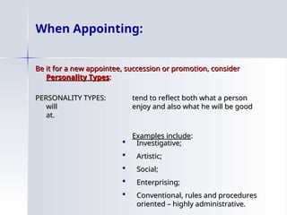 When Appointing:
Be it for a new appointee, succession or promotion, consider
Be it for a new appointee, succession or promotion, consider
Personality Types
Personality Types:
:
PERSONALITY TYPES:
PERSONALITY TYPES: tend to reflect both what a person
tend to reflect both what a person
will
will enjoy and also what he will be good
enjoy and also what he will be good
at.
at.
Examples include
Examples include:
:
 Investigative;
Investigative;
 Artistic;
Artistic;
 Social;
Social;
 Enterprising;
Enterprising;
 Conventional, rules and procedures
Conventional, rules and procedures
oriented – highly administrative.
oriented – highly administrative.
 