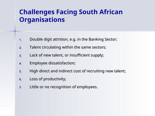 Challenges Facing South African
Organisations
1.
1. Double digit attrition, e.g. in the Banking Sector;
Double digit attrition, e.g. in the Banking Sector;
2.
2. Talent circulating within the same sectors;
Talent circulating within the same sectors;
3.
3. Lack of new talent, or insufficient supply;
Lack of new talent, or insufficient supply;
4.
4. Employee dissatisfaction;
Employee dissatisfaction;
5.
5. High direct and indirect cost of recruiting new talent;
High direct and indirect cost of recruiting new talent;
6.
6. Loss of productivity;
Loss of productivity;
7.
7. Little or no recognition of employees.
Little or no recognition of employees.
 