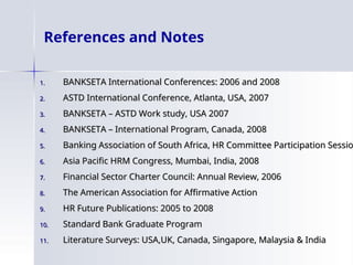 References and Notes
1.
1. BANKSETA International Conferences: 2006 and 2008
BANKSETA International Conferences: 2006 and 2008
2.
2. ASTD International Conference, Atlanta, USA, 2007
ASTD International Conference, Atlanta, USA, 2007
3.
3. BANKSETA – ASTD Work study, USA 2007
BANKSETA – ASTD Work study, USA 2007
4.
4. BANKSETA – International Program, Canada, 2008
BANKSETA – International Program, Canada, 2008
5.
5. Banking Association of South Africa, HR Committee Participation Sessio
Banking Association of South Africa, HR Committee Participation Sessio
6.
6. Asia Pacific HRM Congress, Mumbai, India, 2008
Asia Pacific HRM Congress, Mumbai, India, 2008
7.
7. Financial Sector Charter Council: Annual Review, 2006
Financial Sector Charter Council: Annual Review, 2006
8.
8. The American Association for Affirmative Action
The American Association for Affirmative Action
9.
9. HR Future Publications: 2005 to 2008
HR Future Publications: 2005 to 2008
10.
10. Standard Bank Graduate Program
Standard Bank Graduate Program
11.
11. Literature Surveys: USA,UK, Canada, Singapore, Malaysia & India
Literature Surveys: USA,UK, Canada, Singapore, Malaysia & India
 