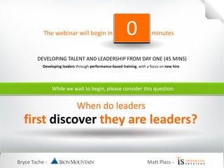 Bryce Tache -
While we wait to begin, please consider this question:
When do leaders
first discover they are leaders?
Matt Plass -
The webinar will begin in minutes543210
DEVELOPING TALENT AND LEADERSHIP FROM DAY ONE (45 MINS)
Developing leaders through performance-based training, with a focus on new hire.
 