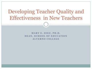 Developing Teacher Quality and
Effectiveness in New Teachers

          MARY E. DIEZ, PH.D.
      DEAN, SCHOOL OF EDUCATION
          ALVERNO COLLEGE
 