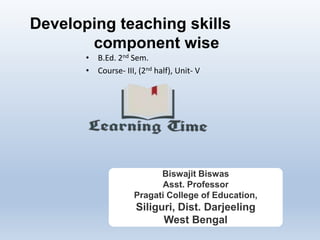 Developing teaching skills
component wise
• B.Ed. 2nd Sem.
• Course- III, (2nd half), Unit- V
Biswajit Biswas
Asst. Professor
Pragati College of Education,
Siliguri, Dist. Darjeeling
West Bengal
 