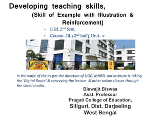 Developing teaching skills,
(Skill of Example with Illustration &
Reinforcement)
• B.Ed. 2nd Sem.
• Course- III, (2nd half), Unit- v
In the wake of the as per the direction of UGC, MHRD, our institute is taking
the 'Digital Route‘ & conveying the lecture & other online classes through
the social media .
Biswajit Biswas
Asst. Professor
Pragati College of Education,
Siliguri, Dist. Darjeeling
West Bengal
 
