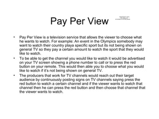 Pay Per View
• Pay Per View is a television service that allows the viewer to choose what
he wants to watch. For example: ...