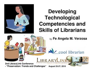 Developing
                                  Technological
                                Competencies and
                                Skills of Librarians
                                           by   Fe Angela M. Verzosa




2nd LibraryLink Conference
- "Preservation: Trends and Challenges”   August 25-27, 2010
 
