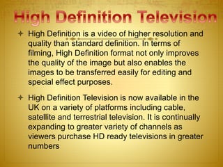 High Definition is a video of higher resolution and
quality than standard definition. In terms of
filming, High Definition format not only improves
the quality of the image but also enables the
images to be transferred easily for editing and
special effect purposes.
 High Definition Television is now available in the
UK on a variety of platforms including cable,
satellite and terrestrial television. It is continually
expanding to greater variety of channels as
viewers purchase HD ready televisions in greater
numbers
 