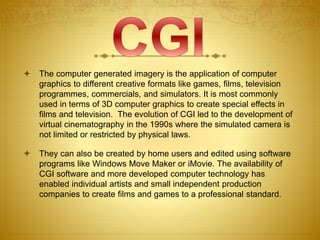  The computer generated imagery is the application of computer
graphics to different creative formats like games, films, television
programmes, commercials, and simulators. It is most commonly
used in terms of 3D computer graphics to create special effects in
films and television. The evolution of CGI led to the development of
virtual cinematography in the 1990s where the simulated camera is
not limited or restricted by physical laws.
 They can also be created by home users and edited using software
programs like Windows Move Maker or iMovie. The availability of
CGI software and more developed computer technology has
enabled individual artists and small independent production
companies to create films and games to a professional standard.
 