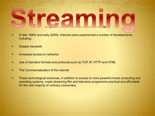  In late 1990s and early 2000s, Internet users experienced a number of developments
including:
 Greater bandwith
 Increased access to networks
 Use of standard formats and protocols such as TCP, IP, HTTP and HTML
 The Commercialization of the internet
 These technological advances, in addition to access to more powerful home computing and
operating systems, made streaming film and television programme practical and affordable
for the vast majority of ordinary consumers.
 