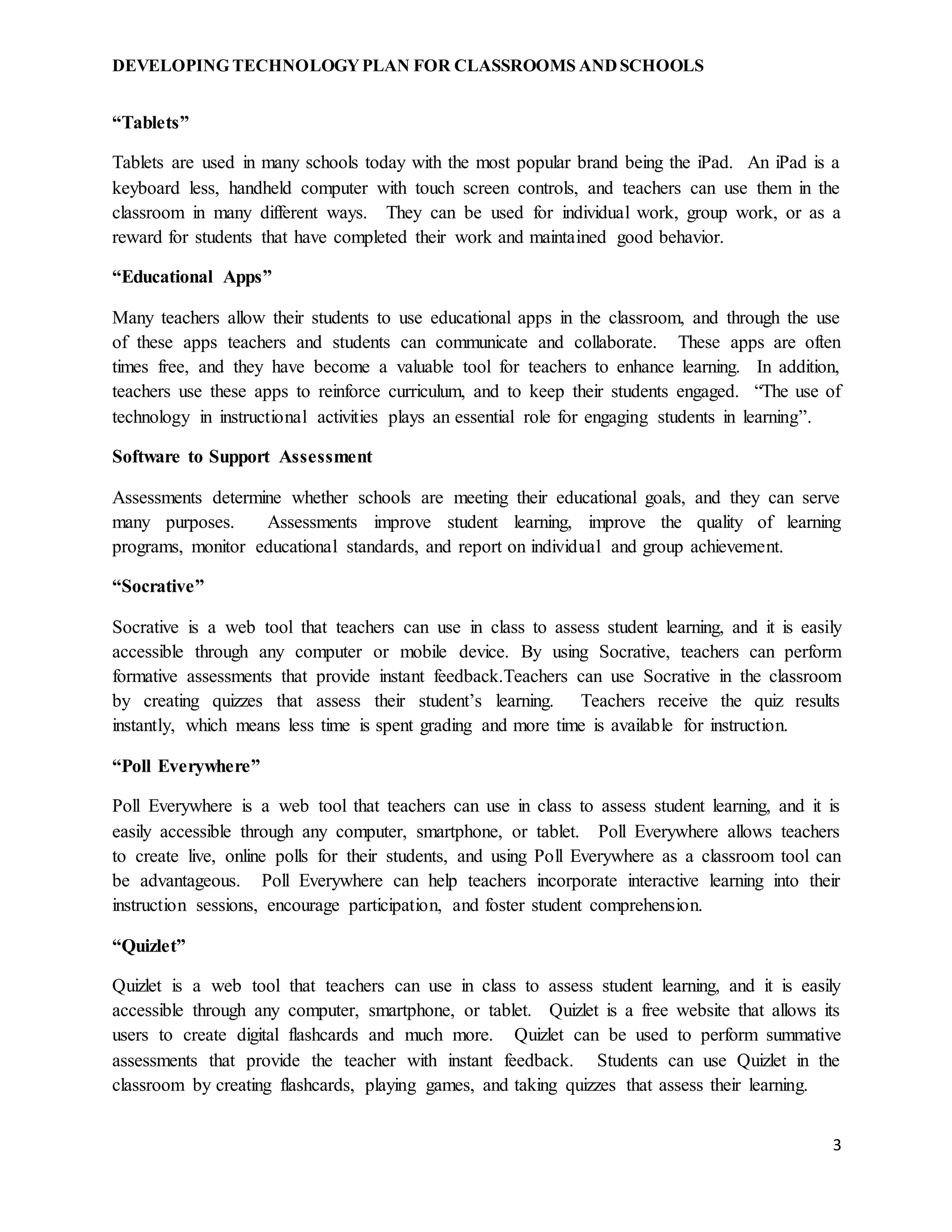 DEVELOPING TECHNOLOGYPLAN FOR CLASSROOMS ANDSCHOOLS
3
“Tablets”
Tablets are used in many schools today with the most popular brand being the iPad. An iPad is a
keyboard less, handheld computer with touch screen controls, and teachers can use them in the
classroom in many different ways. They can be used for individual work, group work, or as a
reward for students that have completed their work and maintained good behavior.
“Educational Apps”
Many teachers allow their students to use educational apps in the classroom, and through the use
of these apps teachers and students can communicate and collaborate. These apps are often
times free, and they have become a valuable tool for teachers to enhance learning. In addition,
teachers use these apps to reinforce curriculum, and to keep their students engaged. “The use of
technology in instructional activities plays an essential role for engaging students in learning”.
Software to Support Assessment
Assessments determine whether schools are meeting their educational goals, and they can serve
many purposes. Assessments improve student learning, improve the quality of learning
programs, monitor educational standards, and report on individual and group achievement.
“Socrative”
Socrative is a web tool that teachers can use in class to assess student learning, and it is easily
accessible through any computer or mobile device. By using Socrative, teachers can perform
formative assessments that provide instant feedback.Teachers can use Socrative in the classroom
by creating quizzes that assess their student’s learning. Teachers receive the quiz results
instantly, which means less time is spent grading and more time is available for instruction.
“Poll Everywhere”
Poll Everywhere is a web tool that teachers can use in class to assess student learning, and it is
easily accessible through any computer, smartphone, or tablet. Poll Everywhere allows teachers
to create live, online polls for their students, and using Poll Everywhere as a classroom tool can
be advantageous. Poll Everywhere can help teachers incorporate interactive learning into their
instruction sessions, encourage participation, and foster student comprehension.
“Quizlet”
Quizlet is a web tool that teachers can use in class to assess student learning, and it is easily
accessible through any computer, smartphone, or tablet. Quizlet is a free website that allows its
users to create digital flashcards and much more. Quizlet can be used to perform summative
assessments that provide the teacher with instant feedback. Students can use Quizlet in the
classroom by creating flashcards, playing games, and taking quizzes that assess their learning.
 