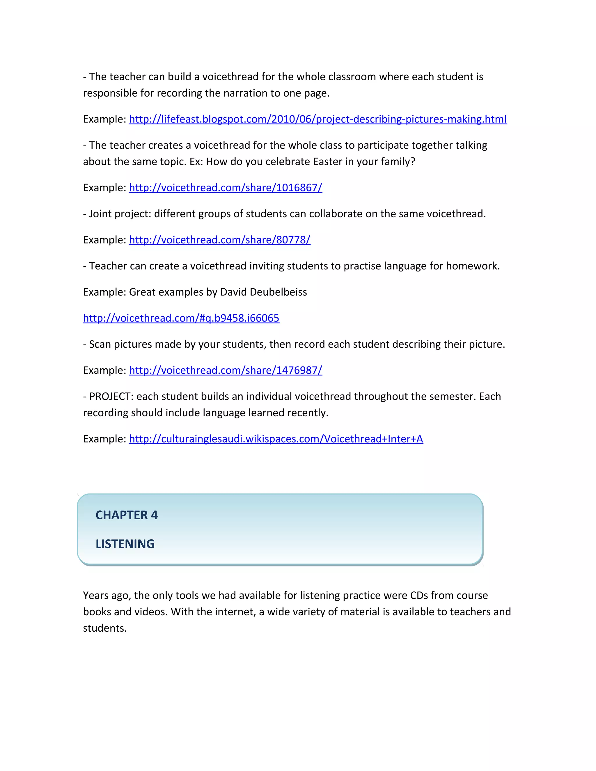 - The teacher can build a voicethread for the whole classroom where each student is
responsible for recording the narration to one page.

Example: http://lifefeast.blogspot.com/2010/06/project-describing-pictures-making.html

- The teacher creates a voicethread for the whole class to participate together talking
about the same topic. Ex: How do you celebrate Easter in your family?

Example: http://voicethread.com/share/1016867/

- Joint project: different groups of students can collaborate on the same voicethread.

Example: http://voicethread.com/share/80778/

- Teacher can create a voicethread inviting students to practise language for homework.

Example: Great examples by David Deubelbeiss

http://voicethread.com/#q.b9458.i66065

- Scan pictures made by your students, then record each student describing their picture.

Example: http://voicethread.com/share/1476987/

- PROJECT: each student builds an individual voicethread throughout the semester. Each
recording should include language learned recently.

Example: http://culturainglesaudi.wikispaces.com/Voicethread+Inter+A




  CHAPTER 4

  LISTENING


Years ago, the only tools we had available for listening practice were CDs from course
books and videos. With the internet, a wide variety of material is available to teachers and
students.
 