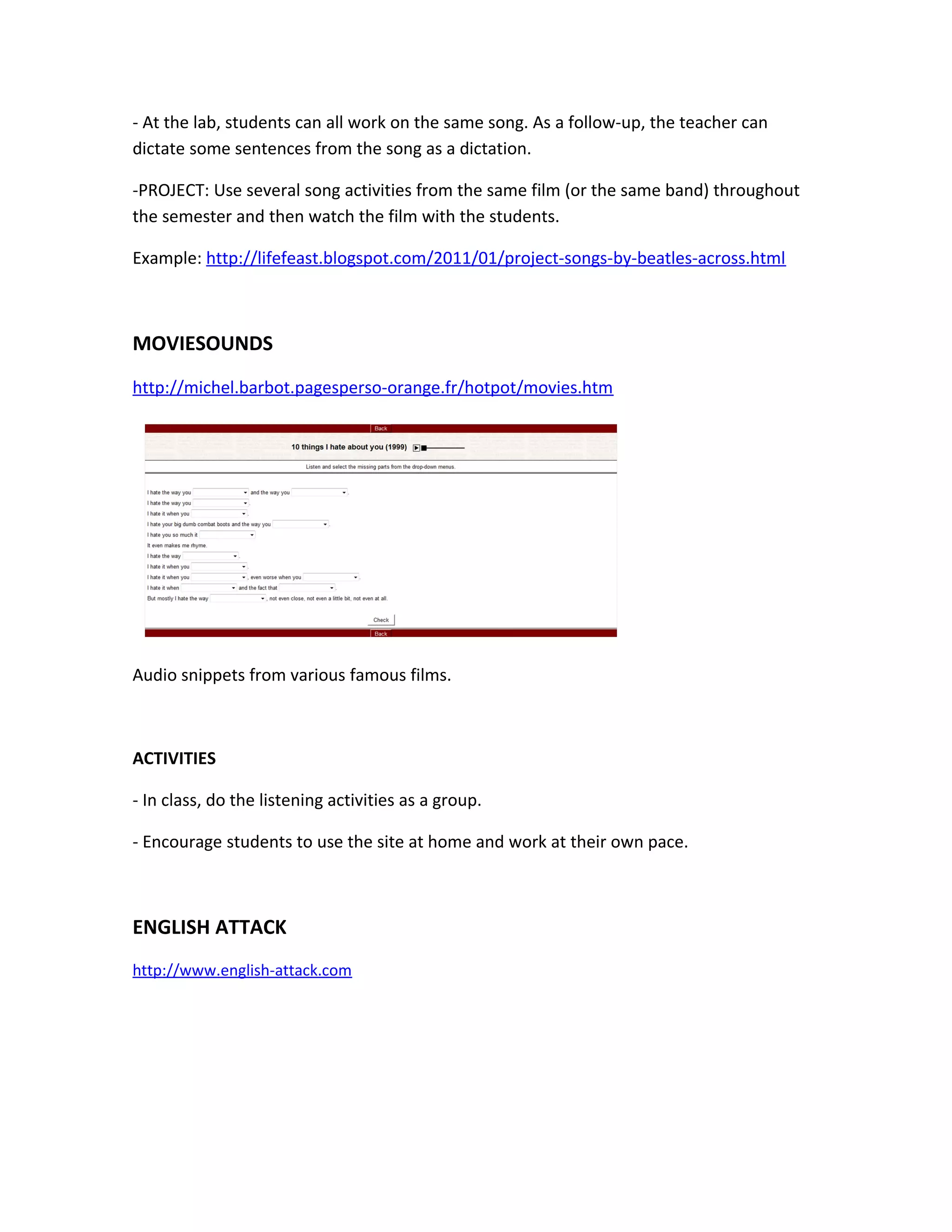 - At the lab, students can all work on the same song. As a follow-up, the teacher can
dictate some sentences from the song as a dictation.

-PROJECT: Use several song activities from the same film (or the same band) throughout
the semester and then watch the film with the students.

Example: http://lifefeast.blogspot.com/2011/01/project-songs-by-beatles-across.html



MOVIESOUNDS
http://michel.barbot.pagesperso-orange.fr/hotpot/movies.htm




Audio snippets from various famous films.



ACTIVITIES

- In class, do the listening activities as a group.

- Encourage students to use the site at home and work at their own pace.



ENGLISH ATTACK
http://www.english-attack.com
 