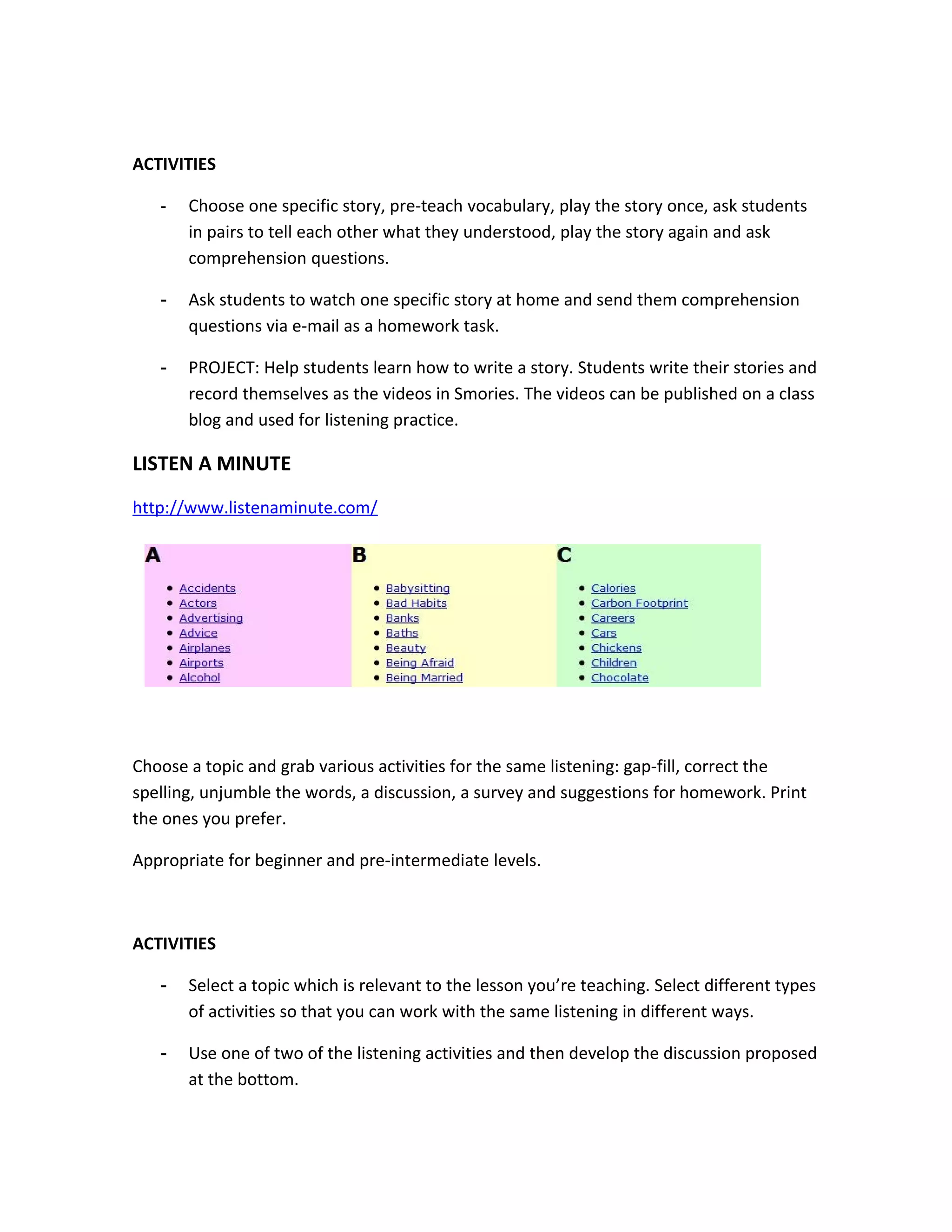 ACTIVITIES

   -   Choose one specific story, pre-teach vocabulary, play the story once, ask students
       in pairs to tell each other what they understood, play the story again and ask
       comprehension questions.

   -   Ask students to watch one specific story at home and send them comprehension
       questions via e-mail as a homework task.

   -   PROJECT: Help students learn how to write a story. Students write their stories and
       record themselves as the videos in Smories. The videos can be published on a class
       blog and used for listening practice.

LISTEN A MINUTE
http://www.listenaminute.com/




Choose a topic and grab various activities for the same listening: gap-fill, correct the
spelling, unjumble the words, a discussion, a survey and suggestions for homework. Print
the ones you prefer.

Appropriate for beginner and pre-intermediate levels.



ACTIVITIES

   -   Select a topic which is relevant to the lesson you’re teaching. Select different types
       of activities so that you can work with the same listening in different ways.

   -   Use one of two of the listening activities and then develop the discussion proposed
       at the bottom.
 