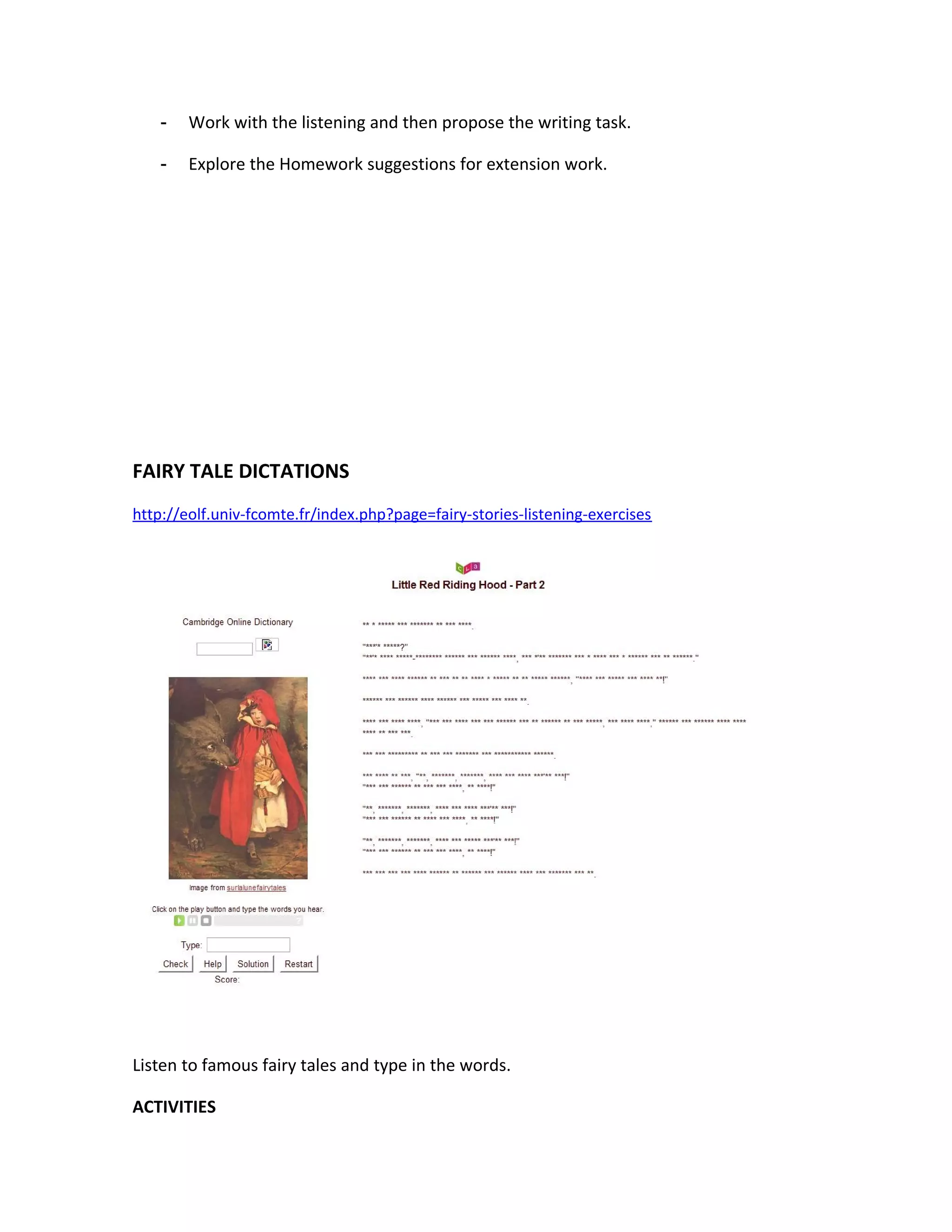 -   Work with the listening and then propose the writing task.

    -   Explore the Homework suggestions for extension work.




FAIRY TALE DICTATIONS
http://eolf.univ-fcomte.fr/index.php?page=fairy-stories-listening-exercises




Listen to famous fairy tales and type in the words.

ACTIVITIES
 