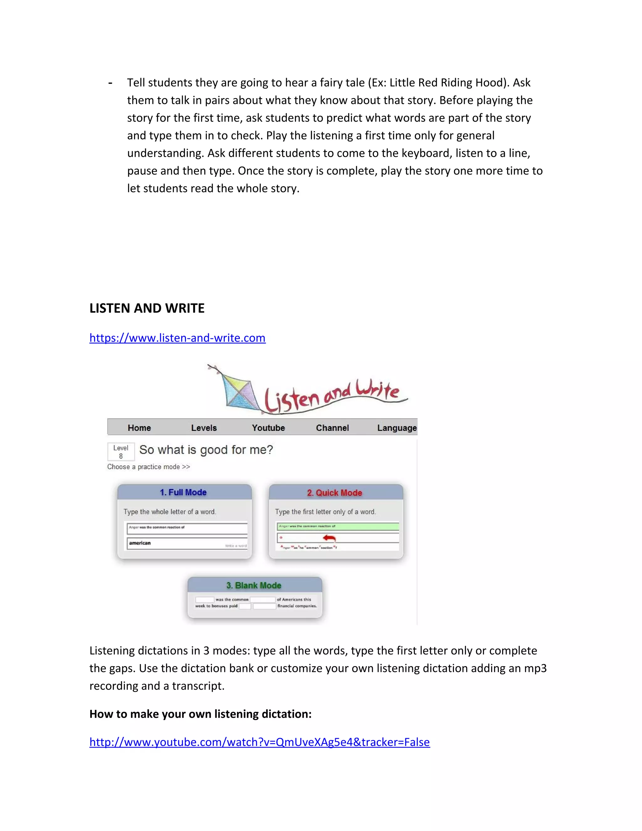 -   Tell students they are going to hear a fairy tale (Ex: Little Red Riding Hood). Ask
       them to talk in pairs about what they know about that story. Before playing the
       story for the first time, ask students to predict what words are part of the story
       and type them in to check. Play the listening a first time only for general
       understanding. Ask different students to come to the keyboard, listen to a line,
       pause and then type. Once the story is complete, play the story one more time to
       let students read the whole story.




LISTEN AND WRITE
https://www.listen-and-write.com




Listening dictations in 3 modes: type all the words, type the first letter only or complete
the gaps. Use the dictation bank or customize your own listening dictation adding an mp3
recording and a transcript.

How to make your own listening dictation:

http://www.youtube.com/watch?v=QmUveXAg5e4&tracker=False
 