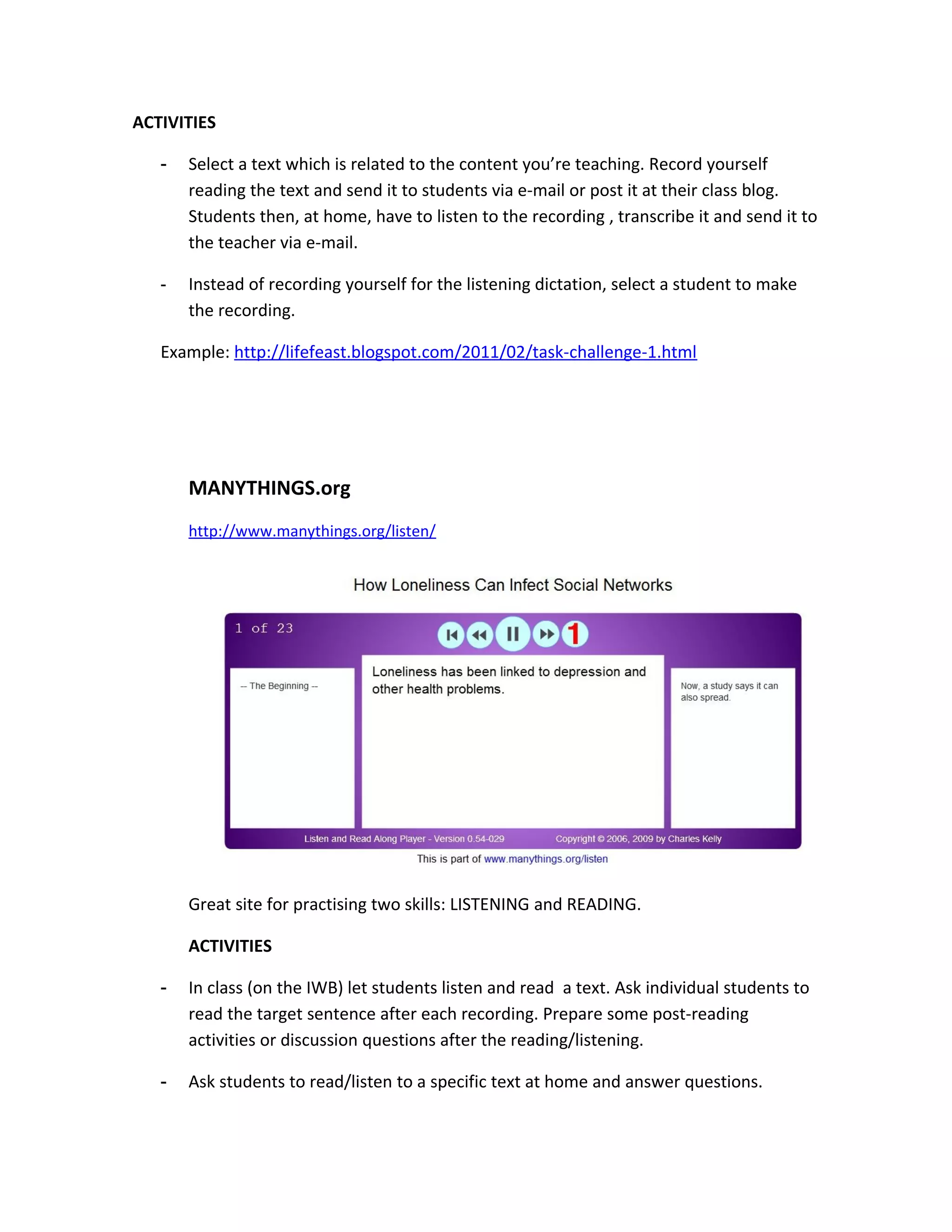 ACTIVITIES

   -   Select a text which is related to the content you’re teaching. Record yourself
       reading the text and send it to students via e-mail or post it at their class blog.
       Students then, at home, have to listen to the recording , transcribe it and send it to
       the teacher via e-mail.

   -   Instead of recording yourself for the listening dictation, select a student to make
       the recording.

   Example: http://lifefeast.blogspot.com/2011/02/task-challenge-1.html




       MANYTHINGS.org
       http://www.manythings.org/listen/




       Great site for practising two skills: LISTENING and READING.

       ACTIVITIES

   -   In class (on the IWB) let students listen and read a text. Ask individual students to
       read the target sentence after each recording. Prepare some post-reading
       activities or discussion questions after the reading/listening.

   -   Ask students to read/listen to a specific text at home and answer questions.
 