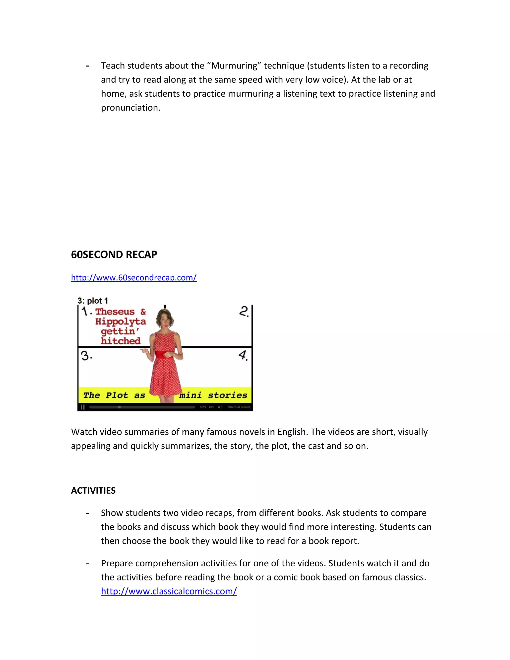 -   Teach students about the “Murmuring” technique (students listen to a recording
       and try to read along at the same speed with very low voice). At the lab or at
       home, ask students to practice murmuring a listening text to practice listening and
       pronunciation.




60SECOND RECAP
http://www.60secondrecap.com/




Watch video summaries of many famous novels in English. The videos are short, visually
appealing and quickly summarizes, the story, the plot, the cast and so on.



ACTIVITIES

   -   Show students two video recaps, from different books. Ask students to compare
       the books and discuss which book they would find more interesting. Students can
       then choose the book they would like to read for a book report.

   -   Prepare comprehension activities for one of the videos. Students watch it and do
       the activities before reading the book or a comic book based on famous classics.
       http://www.classicalcomics.com/
 