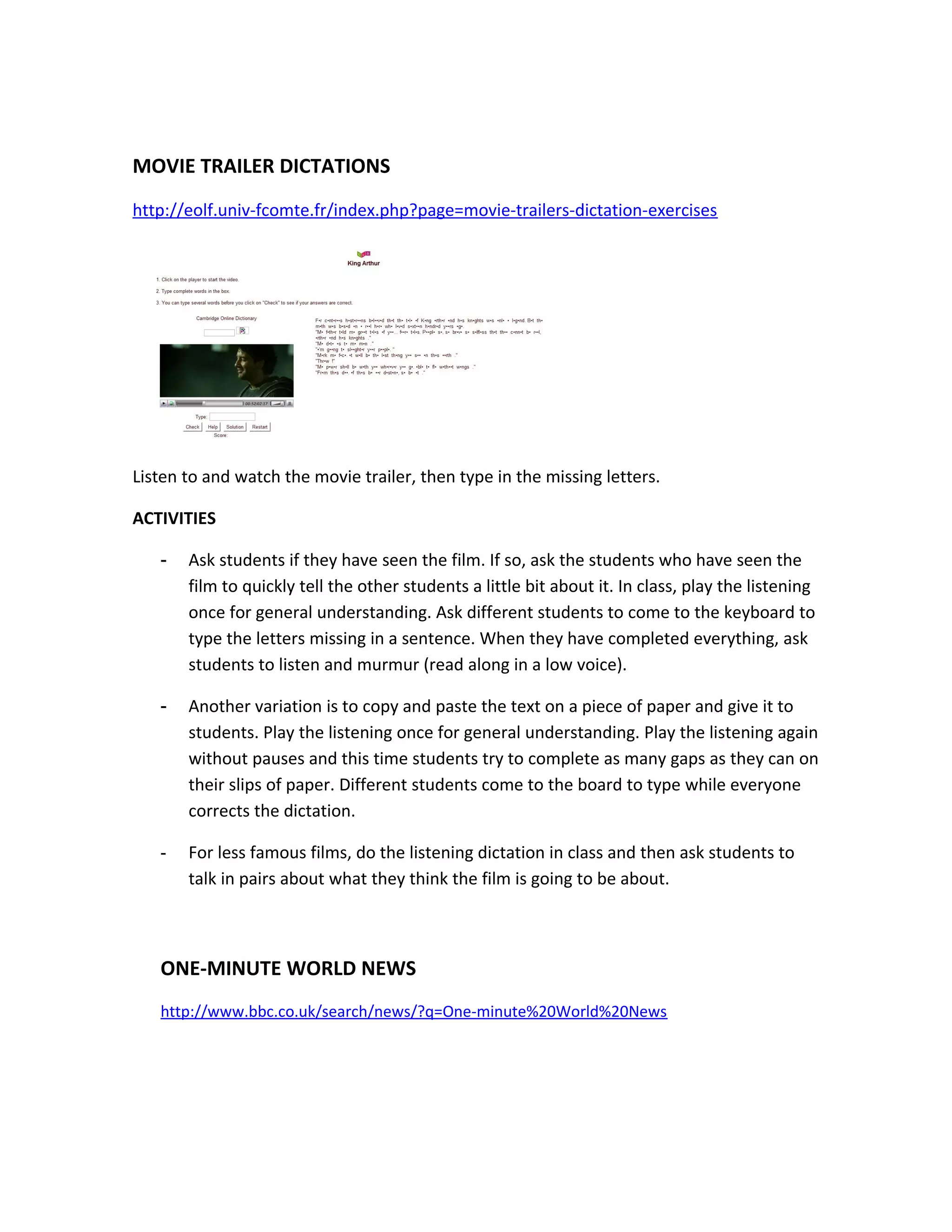 MOVIE TRAILER DICTATIONS
http://eolf.univ-fcomte.fr/index.php?page=movie-trailers-dictation-exercises




Listen to and watch the movie trailer, then type in the missing letters.

ACTIVITIES

   -   Ask students if they have seen the film. If so, ask the students who have seen the
       film to quickly tell the other students a little bit about it. In class, play the listening
       once for general understanding. Ask different students to come to the keyboard to
       type the letters missing in a sentence. When they have completed everything, ask
       students to listen and murmur (read along in a low voice).

   -   Another variation is to copy and paste the text on a piece of paper and give it to
       students. Play the listening once for general understanding. Play the listening again
       without pauses and this time students try to complete as many gaps as they can on
       their slips of paper. Different students come to the board to type while everyone
       corrects the dictation.

   -   For less famous films, do the listening dictation in class and then ask students to
       talk in pairs about what they think the film is going to be about.



   ONE-MINUTE WORLD NEWS
   http://www.bbc.co.uk/search/news/?q=One-minute%20World%20News
 