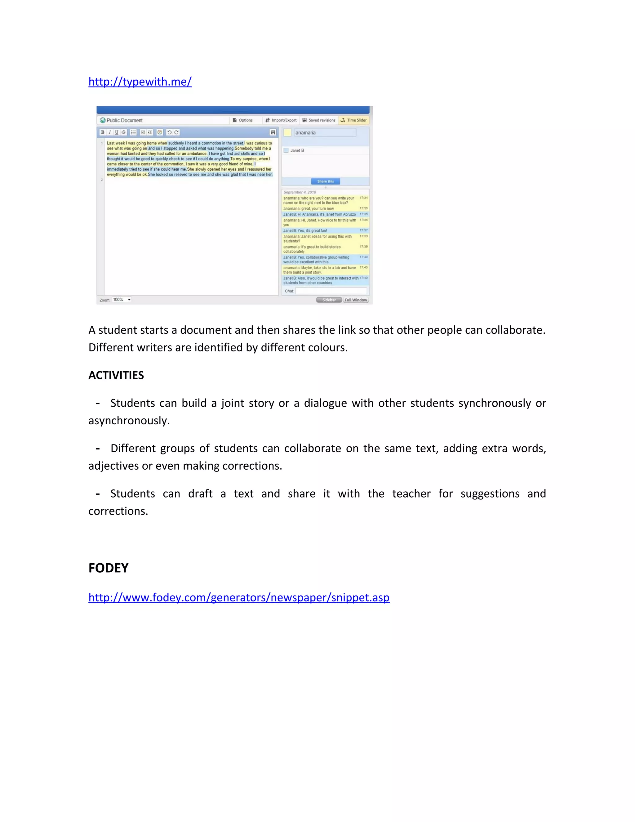 http://typewith.me/




A student starts a document and then shares the link so that other people can collaborate.
Different writers are identified by different colours.

ACTIVITIES

 - Students can build a joint story or a dialogue with other students synchronously or
asynchronously.

 - Different groups of students can collaborate on the same text, adding extra words,
adjectives or even making corrections.

 - Students can draft a text and share it with the teacher for suggestions and
corrections.



FODEY
http://www.fodey.com/generators/newspaper/snippet.asp
 