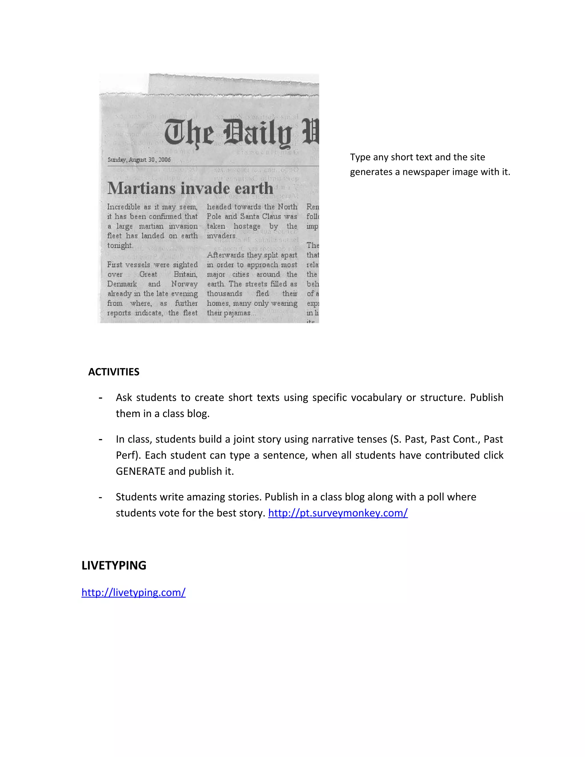 Type any short text and the site
                                                            generates a newspaper image with it.




 ACTIVITIES

   -   Ask students to create short texts using specific vocabulary or structure. Publish
       them in a class blog.

   -   In class, students build a joint story using narrative tenses (S. Past, Past Cont., Past
       Perf). Each student can type a sentence, when all students have contributed click
       GENERATE and publish it.

   -   Students write amazing stories. Publish in a class blog along with a poll where
       students vote for the best story. http://pt.surveymonkey.com/



LIVETYPING
http://livetyping.com/
 
