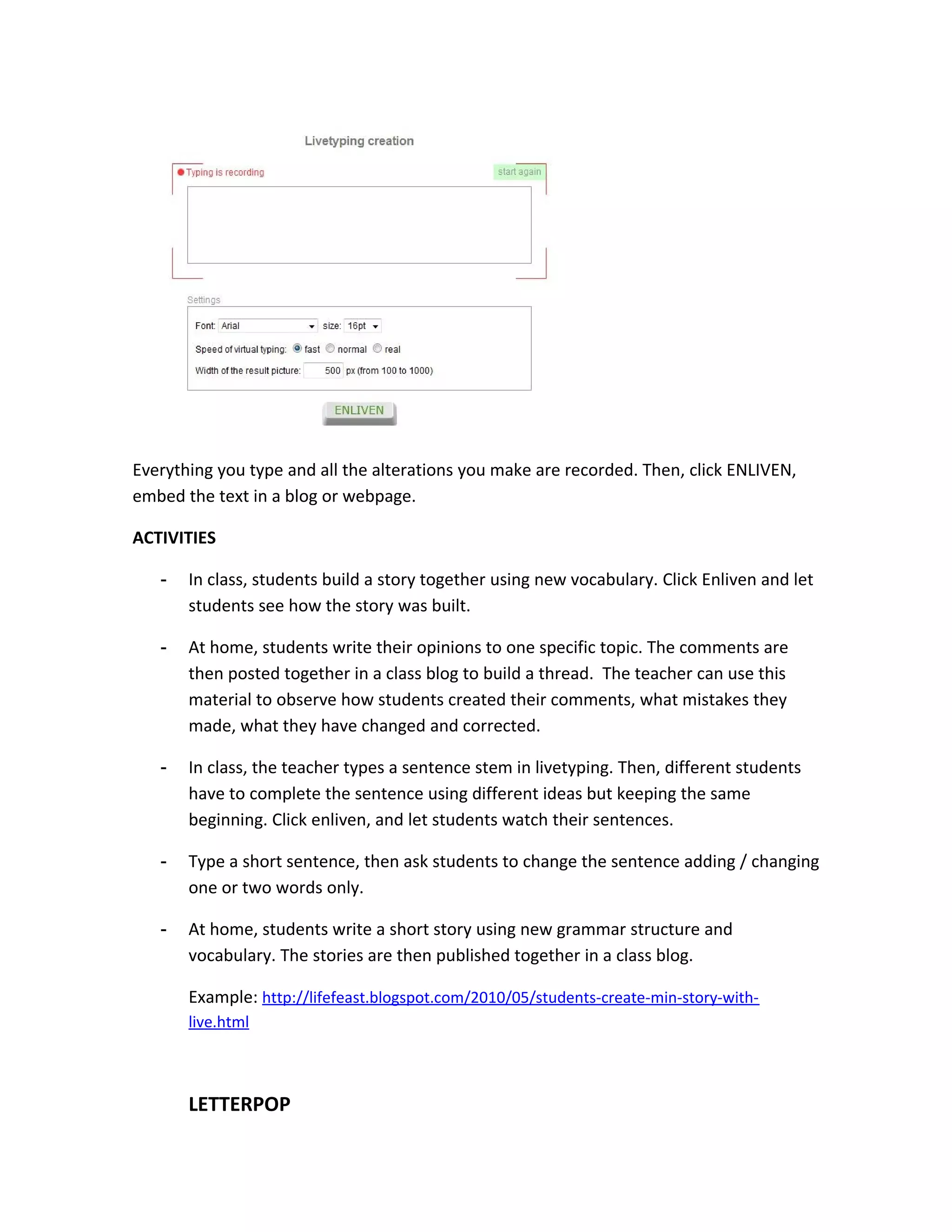 Everything you type and all the alterations you make are recorded. Then, click ENLIVEN,
embed the text in a blog or webpage.

ACTIVITIES

   -   In class, students build a story together using new vocabulary. Click Enliven and let
       students see how the story was built.

   -   At home, students write their opinions to one specific topic. The comments are
       then posted together in a class blog to build a thread. The teacher can use this
       material to observe how students created their comments, what mistakes they
       made, what they have changed and corrected.

   -   In class, the teacher types a sentence stem in livetyping. Then, different students
       have to complete the sentence using different ideas but keeping the same
       beginning. Click enliven, and let students watch their sentences.

   -   Type a short sentence, then ask students to change the sentence adding / changing
       one or two words only.

   -   At home, students write a short story using new grammar structure and
       vocabulary. The stories are then published together in a class blog.

       Example: http://lifefeast.blogspot.com/2010/05/students-create-min-story-with-
       live.html



       LETTERPOP
 