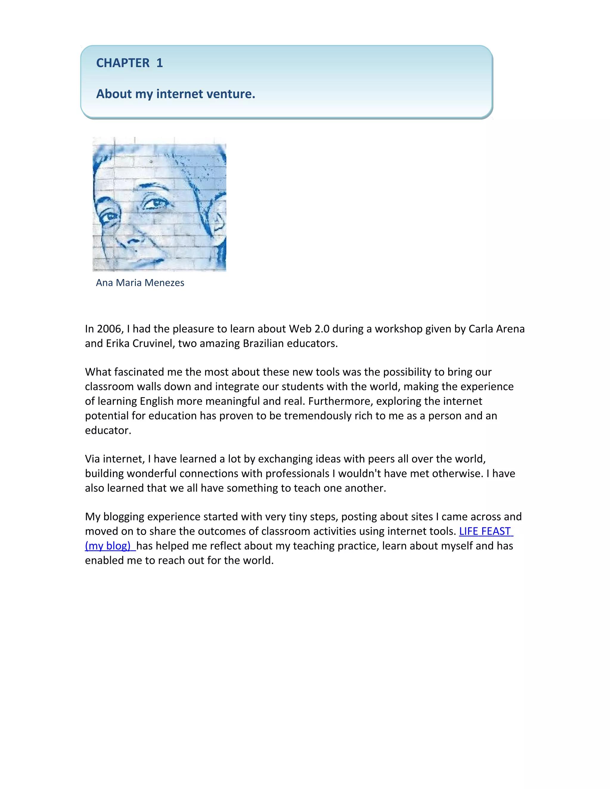 CHAPTER 1

  About my internet venture.




  Ana Maria Menezes



In 2006, I had the pleasure to learn about Web 2.0 during a workshop given by Carla Arena
and Erika Cruvinel, two amazing Brazilian educators.

What fascinated me the most about these new tools was the possibility to bring our
classroom walls down and integrate our students with the world, making the experience
of learning English more meaningful and real. Furthermore, exploring the internet
potential for education has proven to be tremendously rich to me as a person and an
educator.

Via internet, I have learned a lot by exchanging ideas with peers all over the world,
building wonderful connections with professionals I wouldn't have met otherwise. I have
also learned that we all have something to teach one another.

My blogging experience started with very tiny steps, posting about sites I came across and
moved on to share the outcomes of classroom activities using internet tools. LIFE FEAST
(my blog) has helped me reflect about my teaching practice, learn about myself and has
enabled me to reach out for the world.
 