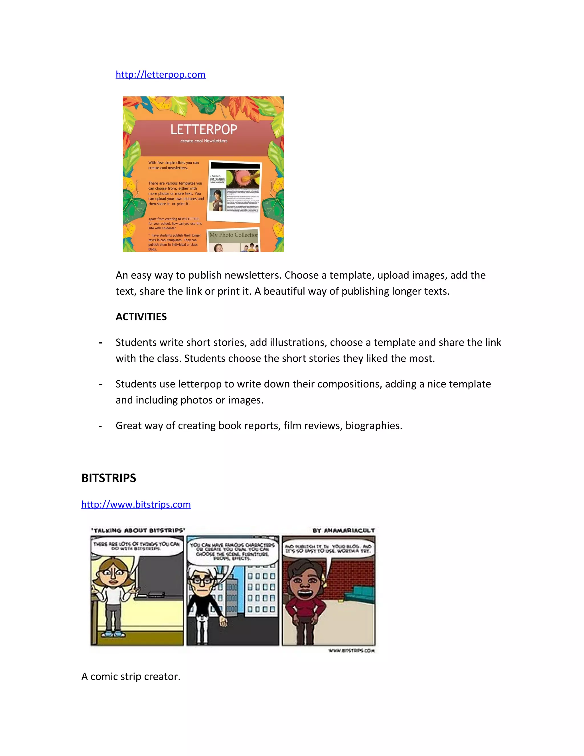 http://letterpop.com




       An easy way to publish newsletters. Choose a template, upload images, add the
       text, share the link or print it. A beautiful way of publishing longer texts.

       ACTIVITIES

   -   Students write short stories, add illustrations, choose a template and share the link
       with the class. Students choose the short stories they liked the most.

   -   Students use letterpop to write down their compositions, adding a nice template
       and including photos or images.

   -   Great way of creating book reports, film reviews, biographies.



BITSTRIPS
http://www.bitstrips.com




A comic strip creator.
 