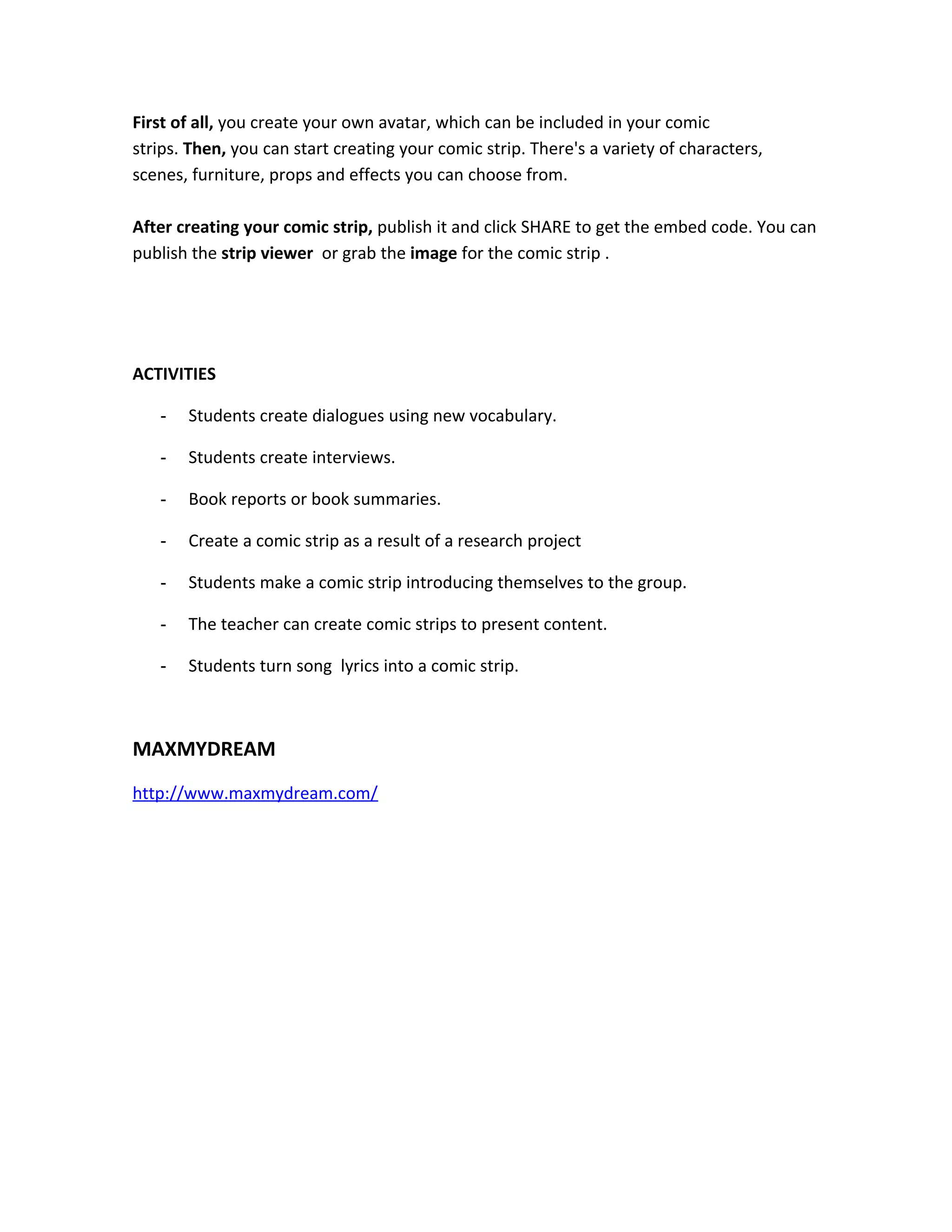 First of all, you create your own avatar, which can be included in your comic
strips. Then, you can start creating your comic strip. There's a variety of characters,
scenes, furniture, props and effects you can choose from.

After creating your comic strip, publish it and click SHARE to get the embed code. You can
publish the strip viewer or grab the image for the comic strip .




ACTIVITIES

   -   Students create dialogues using new vocabulary.

   -   Students create interviews.

   -   Book reports or book summaries.

   -   Create a comic strip as a result of a research project

   -   Students make a comic strip introducing themselves to the group.

   -   The teacher can create comic strips to present content.

   -   Students turn song lyrics into a comic strip.



MAXMYDREAM
http://www.maxmydream.com/
 