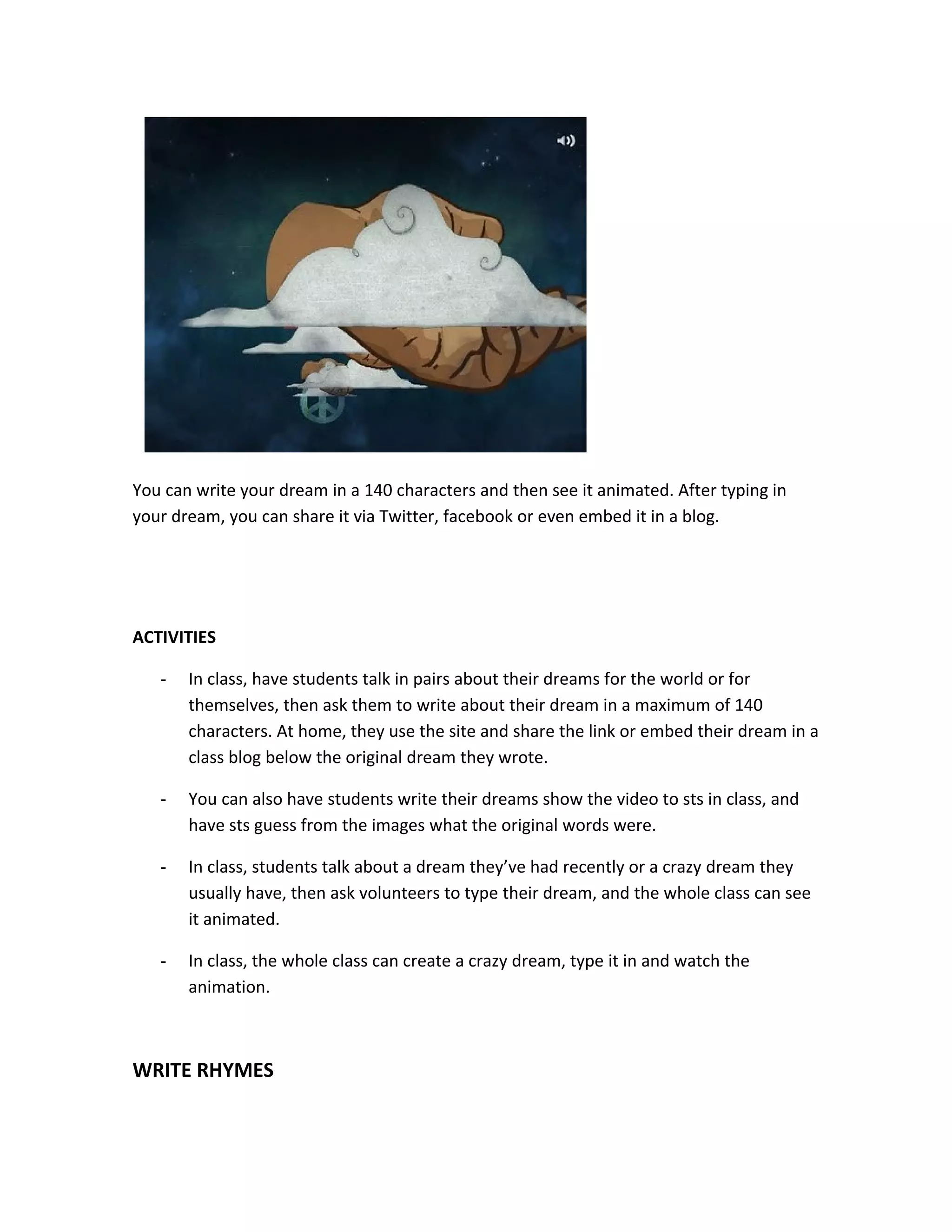 You can write your dream in a 140 characters and then see it animated. After typing in
your dream, you can share it via Twitter, facebook or even embed it in a blog.




ACTIVITIES

   -   In class, have students talk in pairs about their dreams for the world or for
       themselves, then ask them to write about their dream in a maximum of 140
       characters. At home, they use the site and share the link or embed their dream in a
       class blog below the original dream they wrote.

   -   You can also have students write their dreams show the video to sts in class, and
       have sts guess from the images what the original words were.

   -   In class, students talk about a dream they’ve had recently or a crazy dream they
       usually have, then ask volunteers to type their dream, and the whole class can see
       it animated.

   -   In class, the whole class can create a crazy dream, type it in and watch the
       animation.



WRITE RHYMES
 