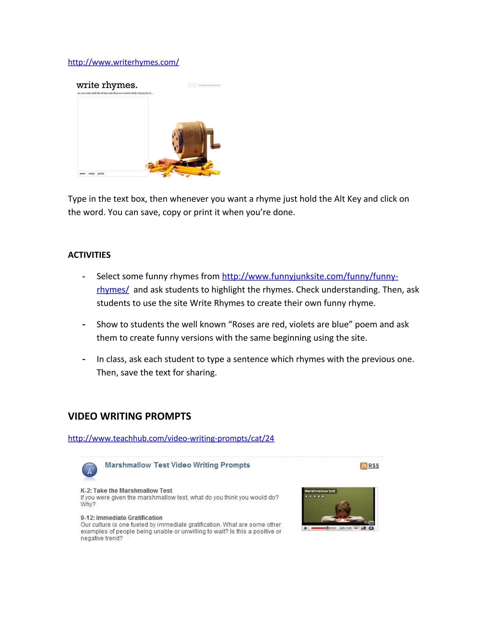 http://www.writerhymes.com/




Type in the text box, then whenever you want a rhyme just hold the Alt Key and click on
the word. You can save, copy or print it when you’re done.



ACTIVITIES

   -   Select some funny rhymes from http://www.funnyjunksite.com/funny/funny-
       rhymes/ and ask students to highlight the rhymes. Check understanding. Then, ask
       students to use the site Write Rhymes to create their own funny rhyme.

   -   Show to students the well known “Roses are red, violets are blue” poem and ask
       them to create funny versions with the same beginning using the site.

   -   In class, ask each student to type a sentence which rhymes with the previous one.
       Then, save the text for sharing.



VIDEO WRITING PROMPTS
http://www.teachhub.com/video-writing-prompts/cat/24
 